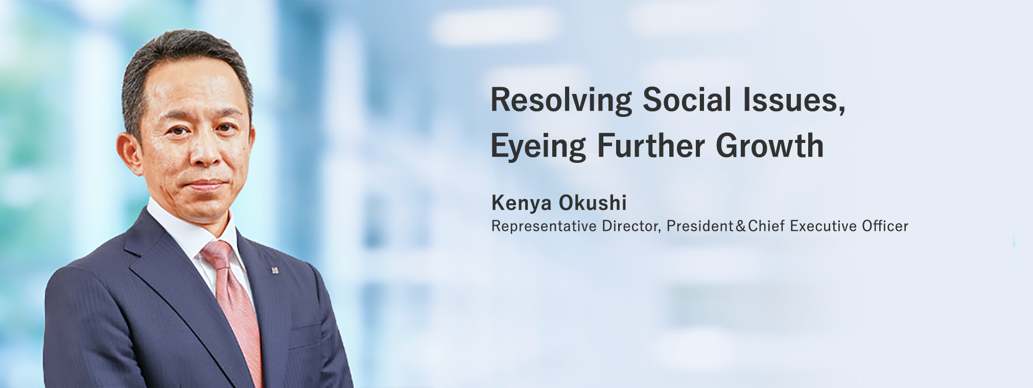 Resolving Social Issues, Eyeing Further Growth Kenya Okushi Representative Director, President & Chief Executive Officer