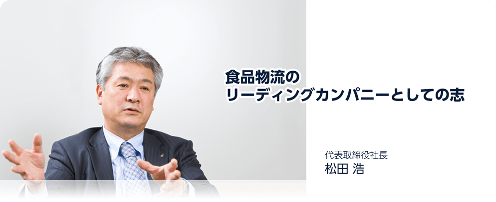 食品物流のリーディングカンパニーとしての志 代表取締役社長 松田浩