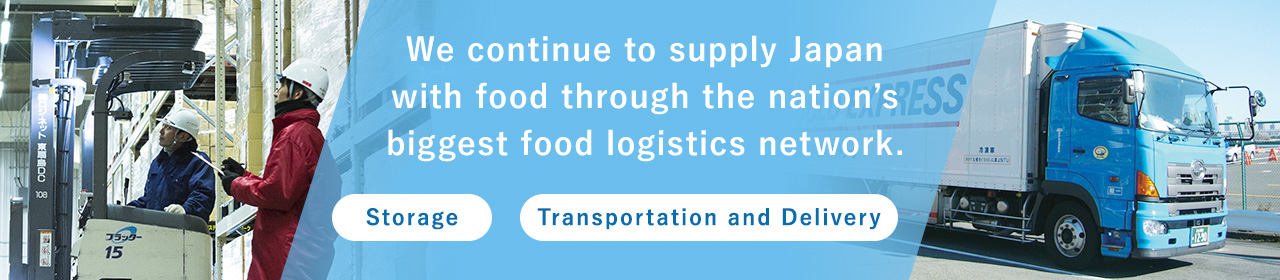 We continue to supply Japan with food through the nation’s biggest food logistics network.[Storage][Transportation and Delivery]
