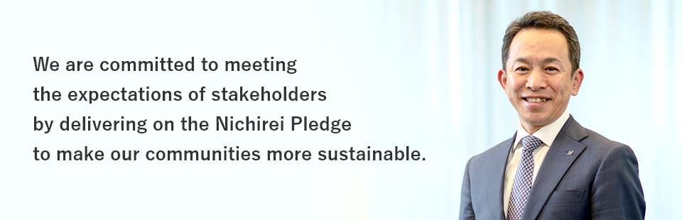 We are committed to meeting the expectations of stakeholders by delivering on the Nichirei Pledge to make our communities more sustainable.