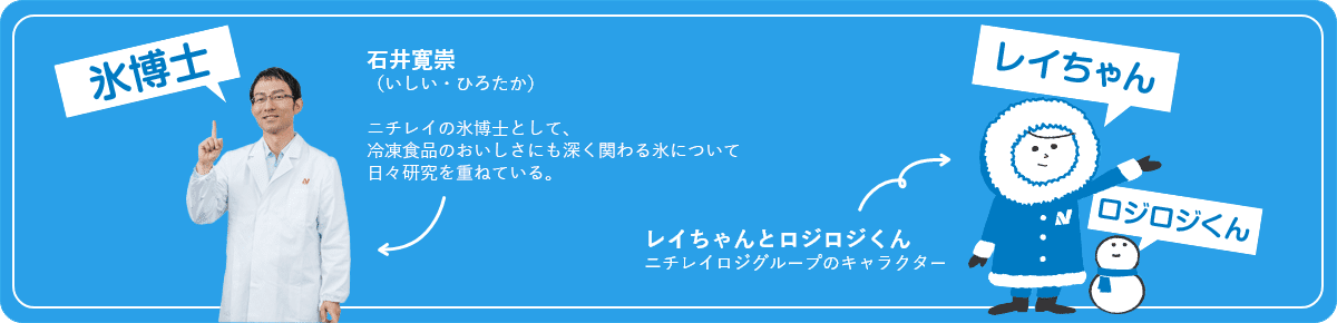 氷博士:ニチレイ 技術戦略企画部 基盤研究グループ石井寛崇ニチレイ 技術戦略企画部基盤研究グループ冷凍食品のおいしさにも深く関わる氷について、日々研究を重ねている。レイちゃんとロジロジくん:ニチレイロジグループのキャラクター