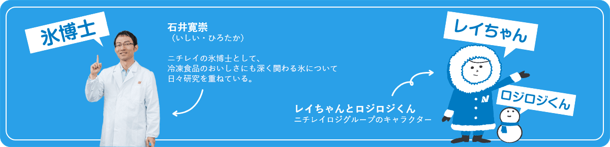 氷博士：ニチレイ 技術戦略企画部 基盤研究グループ石井寛崇ニチレイ 技術戦略企画部基盤研究グループ冷凍食品のおいしさにも深く関わる氷について、日々研究を重ねている。レイちゃんとロジロジくん：ニチレイロジグループのキャラクター