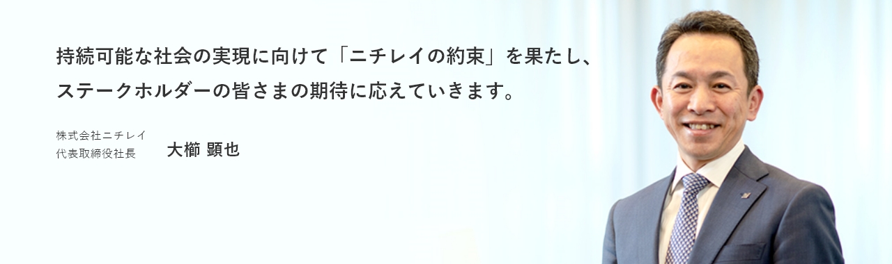 持続可能な社会の実現に向けて「ニチレイの約束」を果たし、ステークホルダーの皆さまの期待に応えていきます。　株式会社ニチレイ 代表取締役 大櫛 顕也