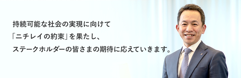 持続可能な社会の実現に向けて「ニチレイの約束」を果たし、ステークホルダーの皆さまの期待に応えていきます。 株式会社ニチレイ 代表取締役 大櫛 顕也