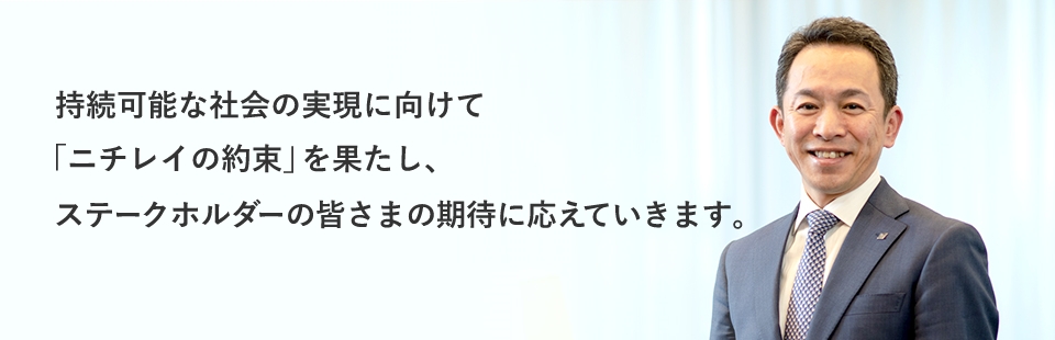 持続可能な社会の実現に向けて「ニチレイの約束」を果たし、ステークホルダーの皆さまの期待に応えていきます。　株式会社ニチレイ 代表取締役 大櫛 顕也