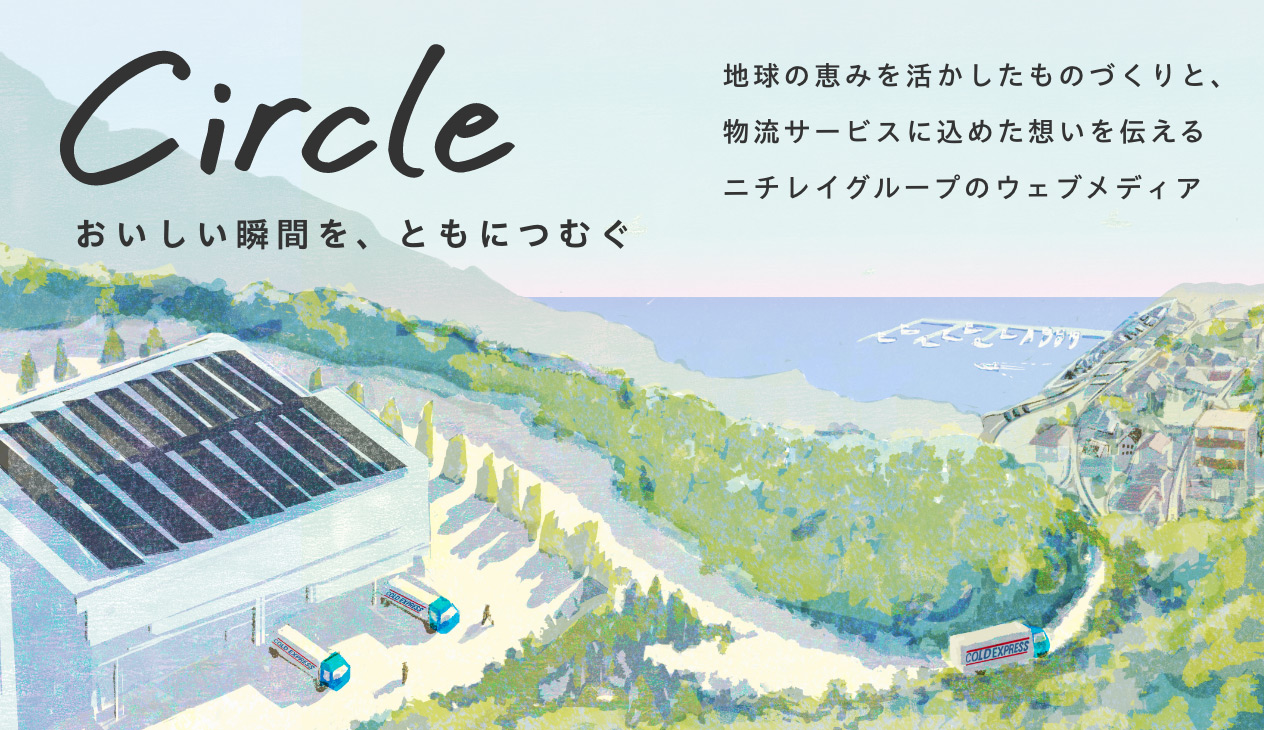 Circle おいしい瞬間を、ともにつむぐ　地球の恵みを活かしたものづくりと、物流サービスに込めた想いを伝えるニチレイグループのウェブメディア