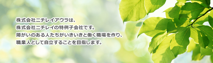 株式会社ニチレイアウラは、株式会社ニチレイの特例子会社です。障がいのある人たちがいきいきと働く職場を作り、職業人として自立することを目指します。