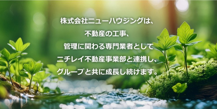 株式会社ニューハウジングは、不動産の工事、管理に関わる専門業者としてニチレイ不動産事業部と連携し、グループと共に成長し続けます。 